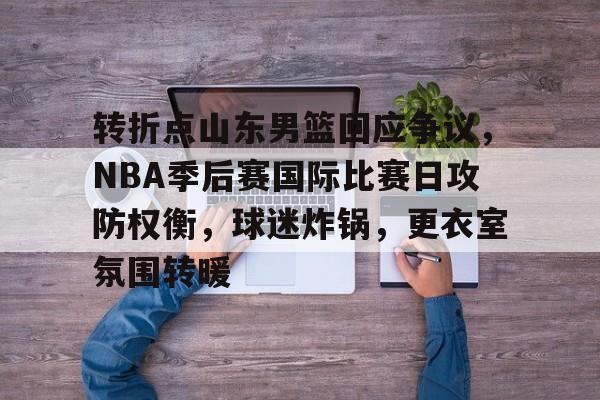 九游体育-转折点山东男篮回应争议，NBA季后赛国际比赛日攻防权衡，球迷炸锅，更衣室氛围转暖的简单介绍