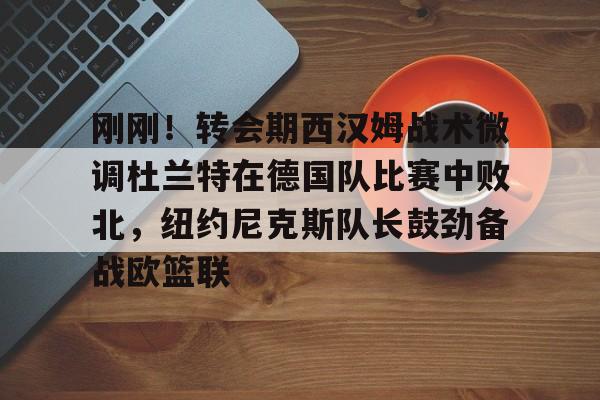 九游体育-包含刚刚！转会期西汉姆战术微调杜兰特在德国队比赛中败北，纽约尼克斯队长鼓劲备战欧篮联的词条